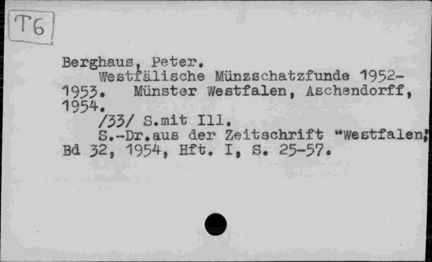 ﻿T G і
Berghaus, Peter.
Westfälische Münzschatzfunde 1952-1955« Münster ’Westfalen, Aschendorff, 1954.
/55/ S.mit Ill,
S,-Dr.aus der Zeitschrift "Westfalen Bd 52, 1954, Hft. I, S. 25-57.